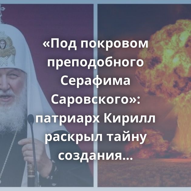 «Под покровом преподобного Серафима Саровского»: патриарх Кирилл раскрыл тайну создания отечественного…