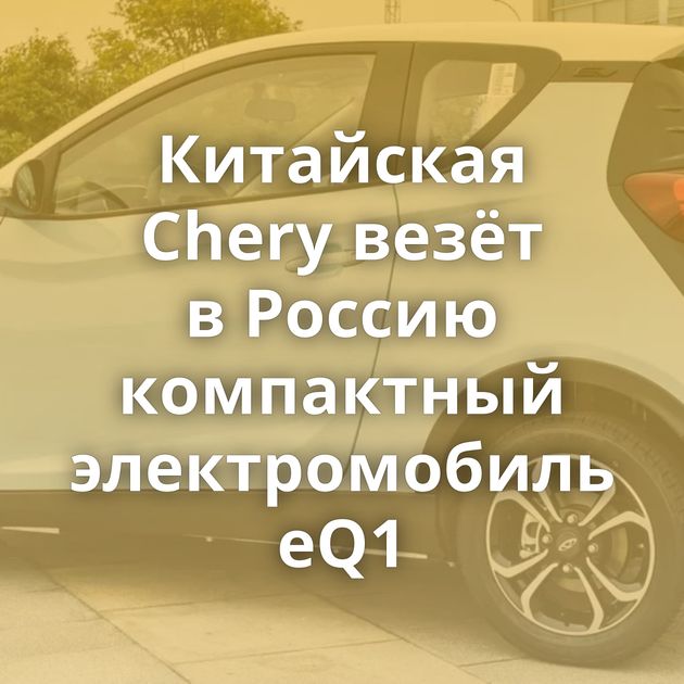 Китайская Chery везёт в Россию компактный электромобиль eQ1