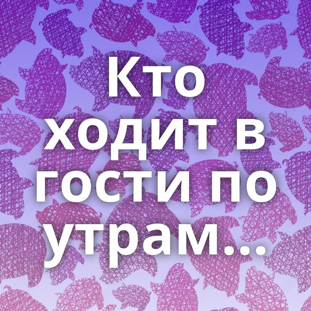 Кто ходит в гости по утрам...