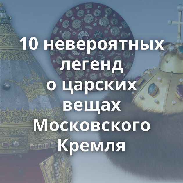 10 невероятных легенд о царских вещах Московского Кремля