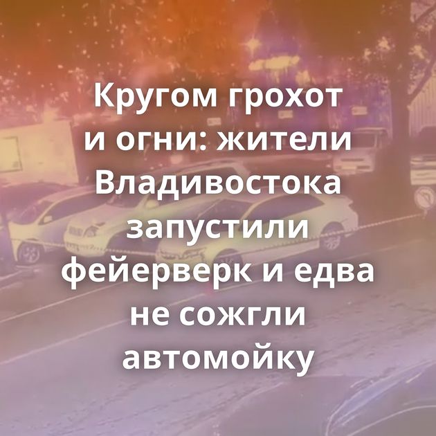 Кругом грохот и огни: жители Владивостока запустили фейерверк и едва не сожгли автомойку