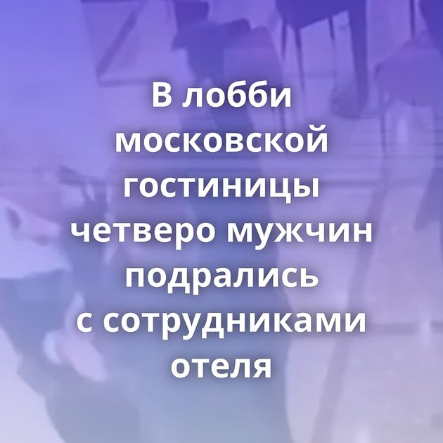 В лобби московской гостиницы четверо мужчин подрались с сотрудниками отеля