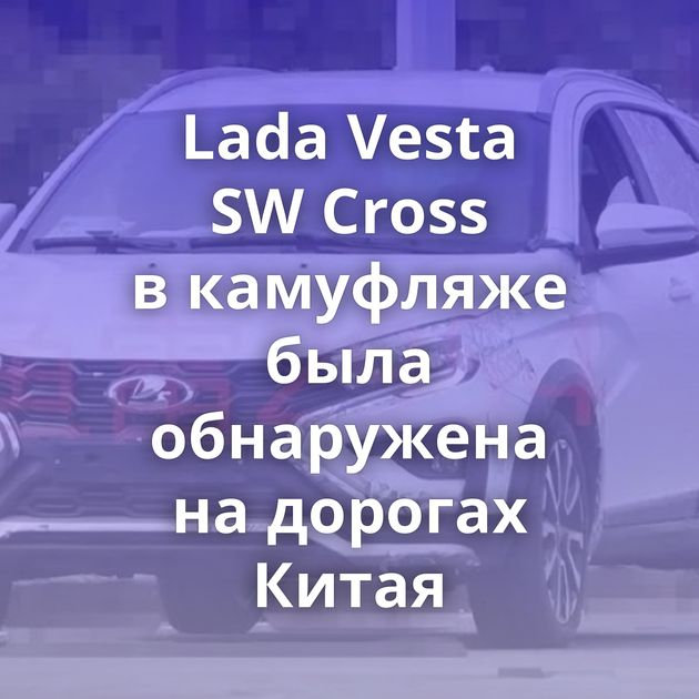 Lada Vesta SW Cross в камуфляже была обнаружена на дорогах Китая