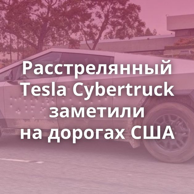 Расстрелянный Tesla Cybertruck заметили на дорогах США
