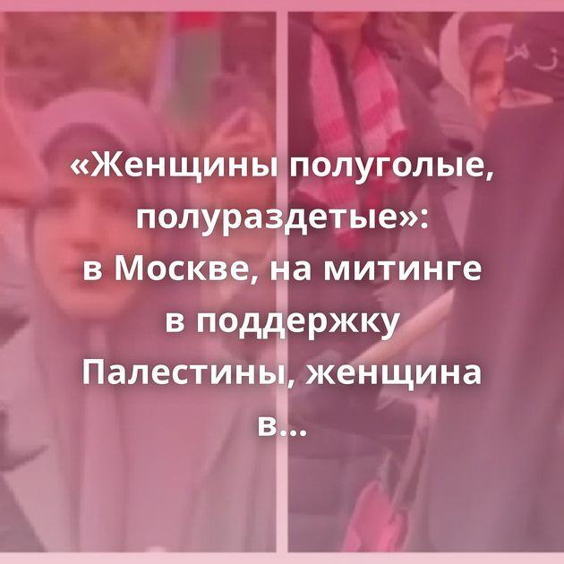 «Женщины полуголые, полураздетые»: в Москве, на митинге в поддержку Палестины, женщина в никабе сравнила…