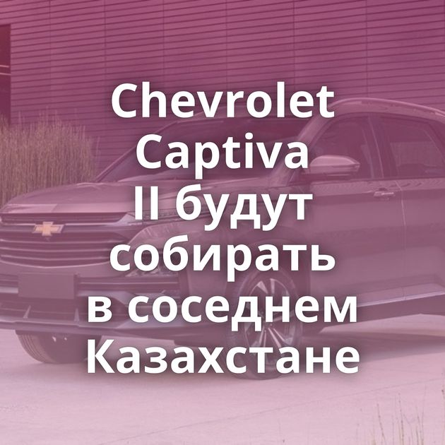 Chevrolet Captiva II будут собирать в соседнем Казахстане