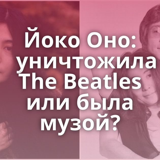 Йоко Оно: уничтожила The Beatles или была музой?