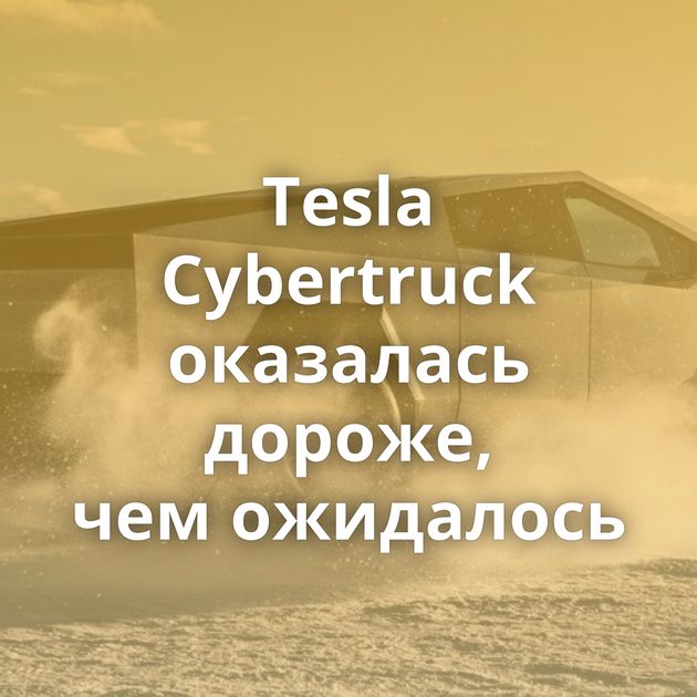 Tesla Cybertruck оказалась дороже, чем ожидалось