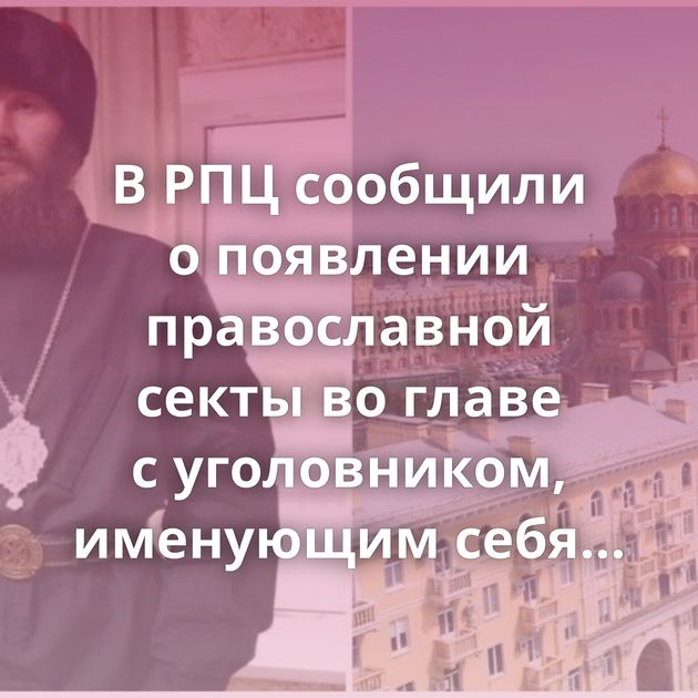 В РПЦ сообщили о появлении православной секты во главе с уголовником, именующим себя…