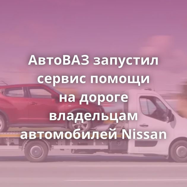 АвтоВАЗ запустил сервис помощи на дороге владельцам автомобилей Nissan