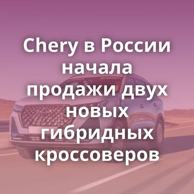 Chery в России начала продажи двух новых гибридных кроссоверов