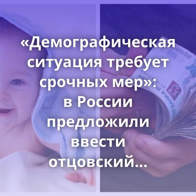 «Демографическая ситуация требует срочных мер»: в России предложили ввести отцовский капитал в один…