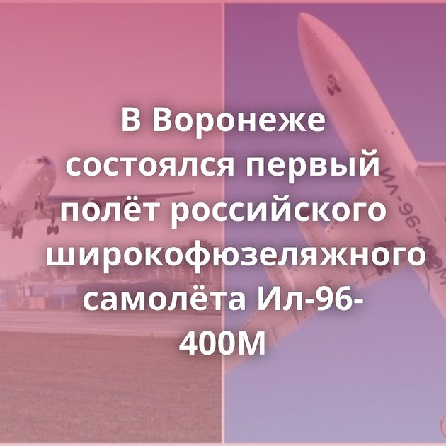 В Воронеже состоялся первый полёт российского широкофюзеляжного самолёта Ил-96-400М