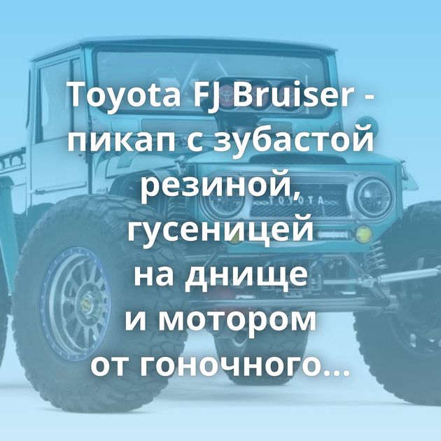 Toyota FJ Bruiser - пикап с зубастой резиной, гусеницей на днище и мотором от гоночного болида