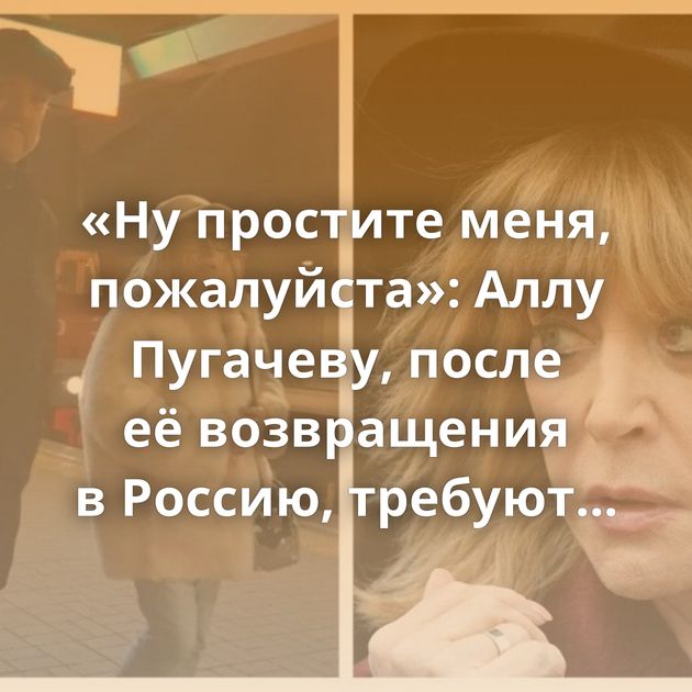 «Ну простите меня, пожалуйста»: Аллу Пугачеву, после её возвращения в Россию, требуют задержать и допросить