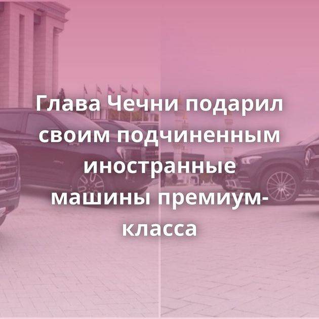 Глава Чечни подарил своим подчиненным иностранные машины премиум-класса
