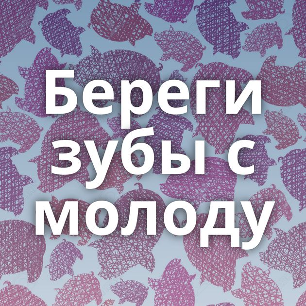 Береги зубы с молоду