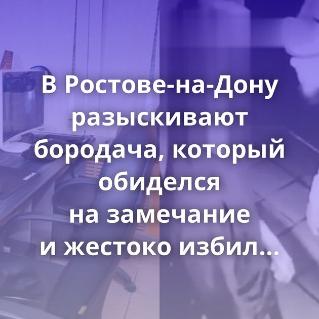 В Ростове-на-Дону разыскивают бородача, который обиделся на замечание и жестоко избил администратора…