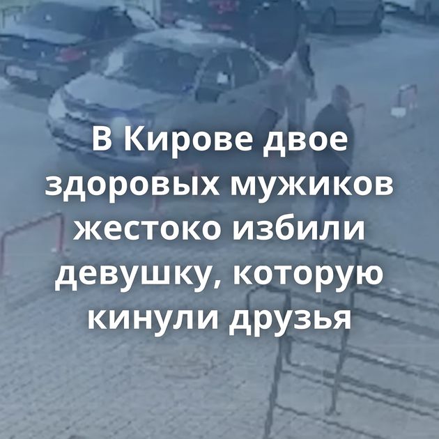 В Кирове двое здоровых мужиков жестоко избили девушку, которую кинули друзья
