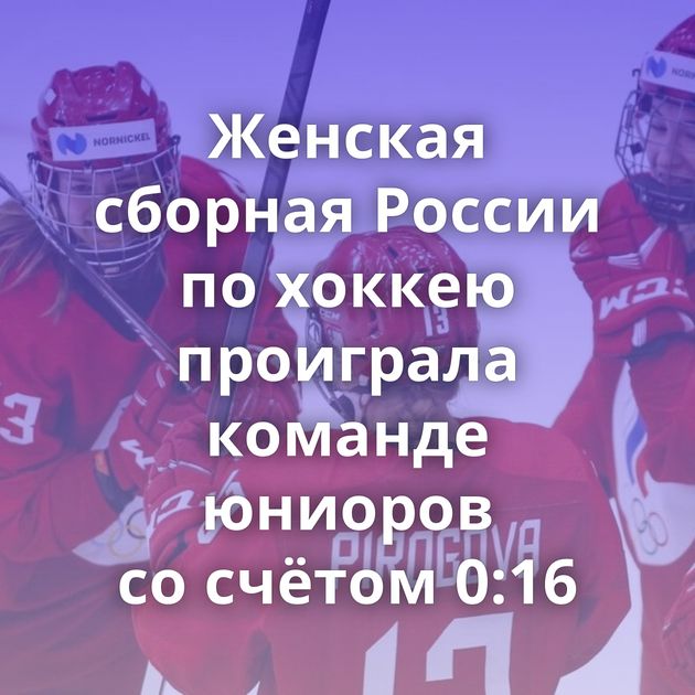 Женская сборная России по хоккею проиграла команде юниоров со счётом 0:16