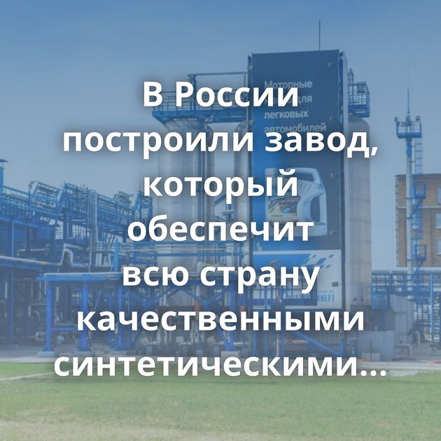 В России построили завод, который обеспечит всю страну качественными синтетическими маслами