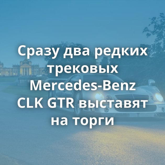 Сразу два редких трековых Mercedes-Benz CLK GTR выставят на торги