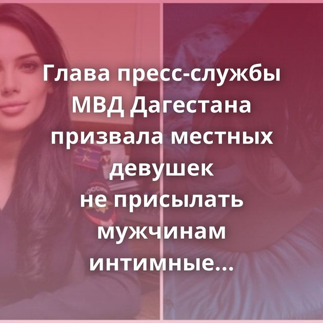 Глава пресс-службы МВД Дагестана призвала местных девушек не присылать мужчинам интимные фото