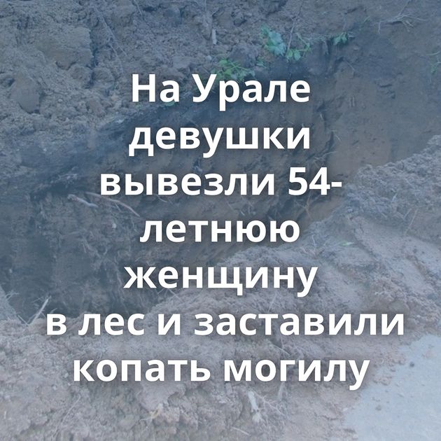 На Урале девушки вывезли 54-летнюю женщину в лес и заставили копать могилу