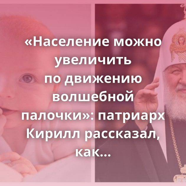 «Население можно увеличить по движению волшебной палочки»: патриарх Кирилл рассказал, как исправить…