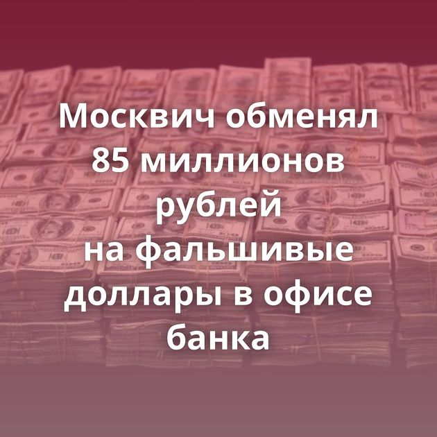 Москвич обменял 85 миллионов рублей на фальшивые доллары в офисе банка