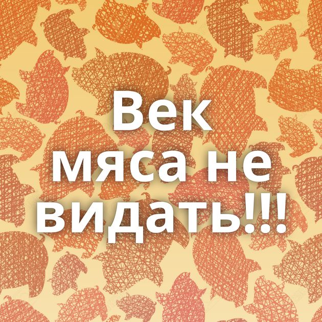 Век мяса не видать!!!