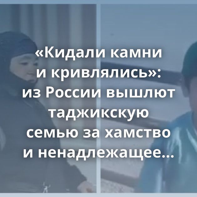 «Кидали камни и кривлялись»: из России вышлют таджикскую семью за хамство и ненадлежащее поведение