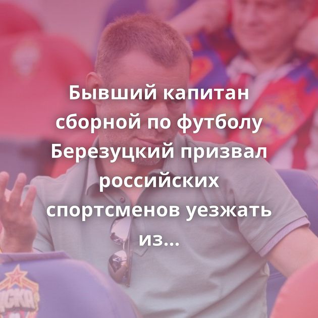 Бывший капитан сборной по футболу Березуцкий призвал российских спортсменов уезжать из страны