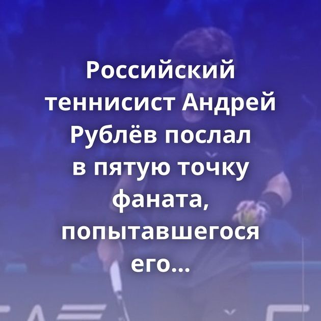Российский теннисист Андрей Рублёв послал в пятую точку фаната, попытавшегося его подбодрить