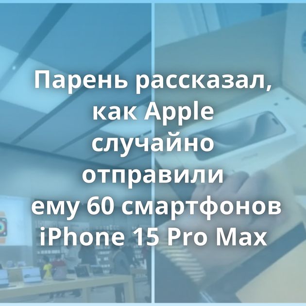 Парень рассказал, как Apple случайно отправили ему 60 смартфонов iPhone 15 Pro Max