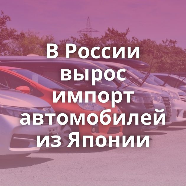 В России вырос импорт автомобилей из Японии