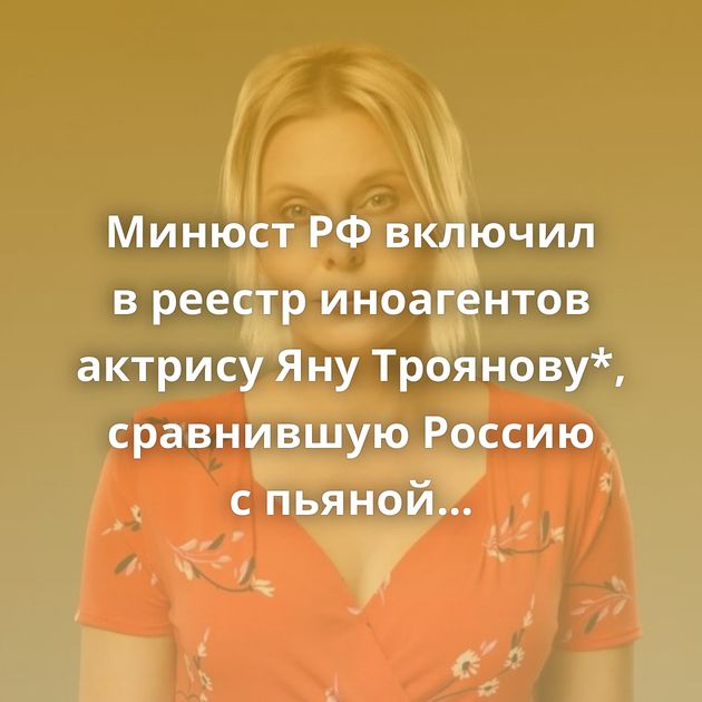 Минюст РФ включил в реестр иноагентов актрису Яну Троянову*, сравнившую Россию с пьяной изнасилованной…