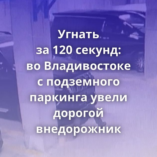 Угнать за 120 секунд: во Владивостоке с подземного паркинга увели дорогой внедорожник