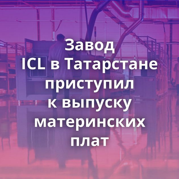 Завод ICL в Татарстане приступил к выпуску материнских плат