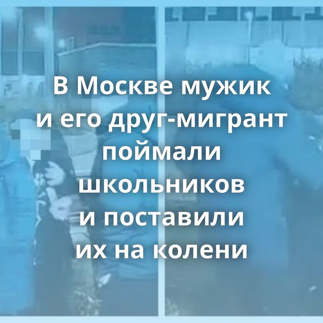 В Москве мужик и его друг-мигрант поймали школьников и поставили их на колени
