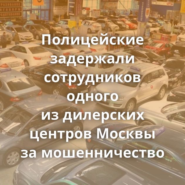 Полицейские задержали сотрудников одного из дилерских центров Москвы за мошенничество