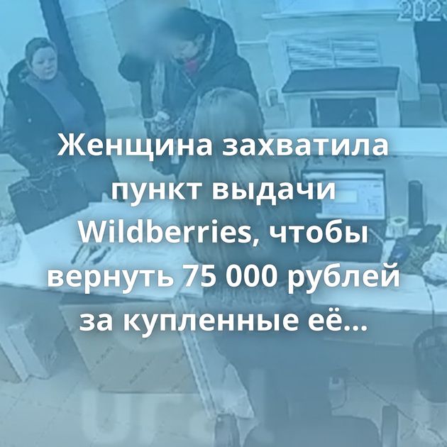 Женщина захватила пункт выдачи Wildberries, чтобы вернуть 75 000 рублей за купленные её дочерью товары