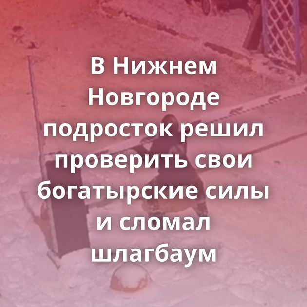 В Нижнем Новгороде подросток решил проверить свои богатырские силы и сломал шлагбаум