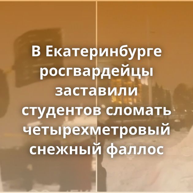 В Екатеринбурге росгвардейцы заставили студентов сломать четырехметровый снежный фаллос
