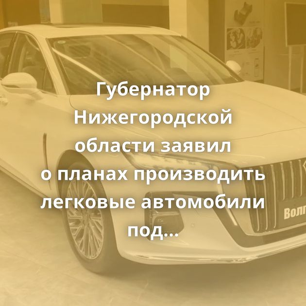 Губернатор Нижегородской области заявил о планах производить легковые автомобили под отечественным…