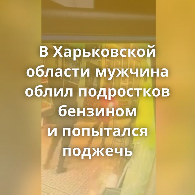 В Харьковской области мужчина облил подростков бензином и попытался поджечь