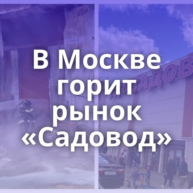 В Москве горит рынок «Садовод»