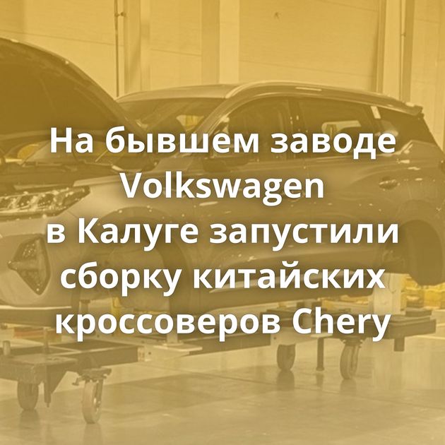 На бывшем заводе Volkswagen в Калуге запустили сборку китайских кроссоверов Chery