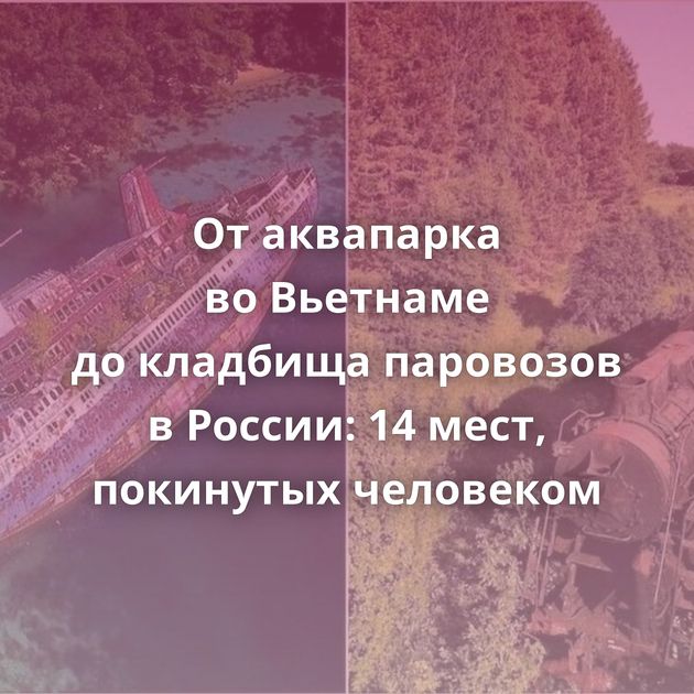 От аквапарка во Вьетнаме до кладбища паровозов в России: 14 мест, покинутых человеком