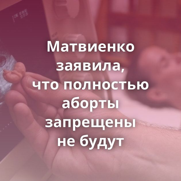 Матвиенко заявила, что полностью аборты запрещены не будут